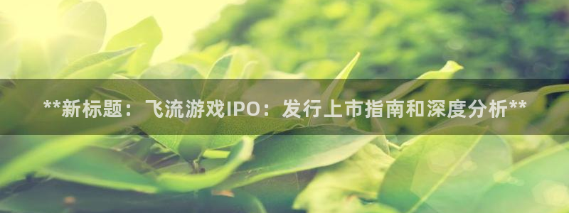 新城平台进.新城平台.稳定风险提示：**新标题：飞流游戏IPO：发行上市指南和深度分析**